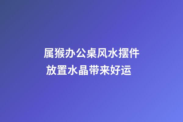 属猴办公桌风水摆件 放置水晶带来好运